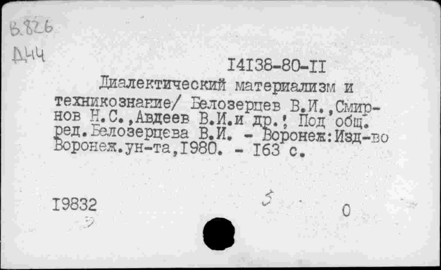 ﻿■ 14	14136-80-11
Диалектический материализм и %*озерцев В.И.,Смирнов Н.С.»Авдеев В.И.и др.» Под общ*, ред. гелозерцева В.И, - Вороне®:Изд-во Воронеж.ун-та,1980. - 163 с.
19832
О